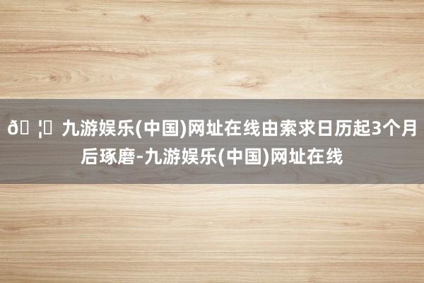 🦄九游娱乐(中国)网址在线由索求日历起3个月后琢磨-九游娱乐(中国)网址在线