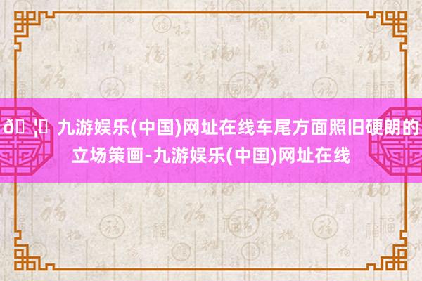 🦄九游娱乐(中国)网址在线车尾方面照旧硬朗的立场策画-九游娱乐(中国)网址在线