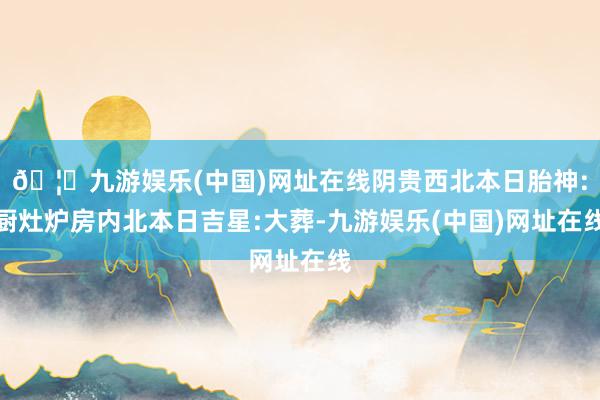 🦄九游娱乐(中国)网址在线阴贵西北本日胎神:厨灶炉房内北本日吉星:大葬-九游娱乐(中国)网址在线