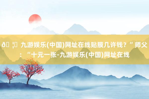 🦄九游娱乐(中国)网址在线贴膜几许钱？”师父：“十元一张-九游娱乐(中国)网址在线