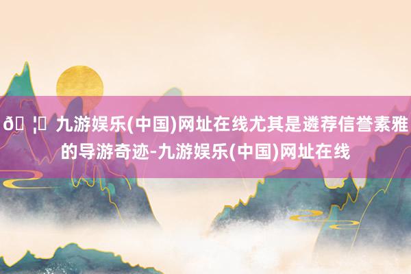 🦄九游娱乐(中国)网址在线尤其是遴荐信誉素雅的导游奇迹-九游娱乐(中国)网址在线