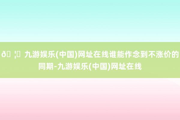 🦄九游娱乐(中国)网址在线谁能作念到不涨价的同期-九游娱乐(中国)网址在线