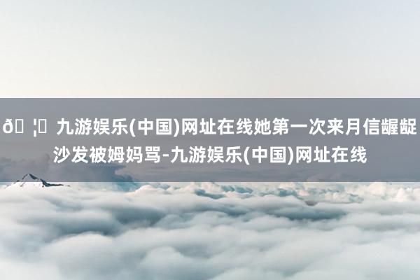 🦄九游娱乐(中国)网址在线她第一次来月信龌龊沙发被姆妈骂-九游娱乐(中国)网址在线