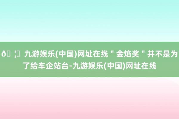 🦄九游娱乐(中国)网址在线＂金焰奖＂并不是为了给车企站台-九游娱乐(中国)网址在线