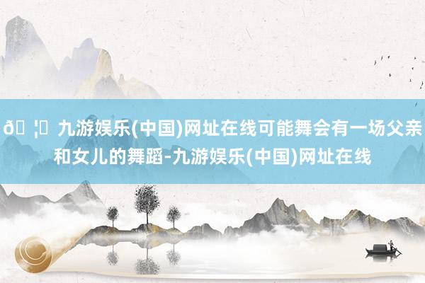 🦄九游娱乐(中国)网址在线可能舞会有一场父亲和女儿的舞蹈-九游娱乐(中国)网址在线