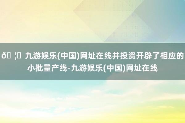 🦄九游娱乐(中国)网址在线并投资开辟了相应的小批量产线-九游娱乐(中国)网址在线