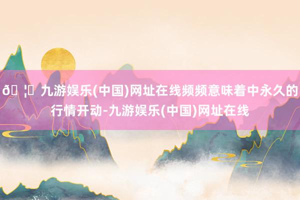 🦄九游娱乐(中国)网址在线频频意味着中永久的行情开动-九游娱乐(中国)网址在线