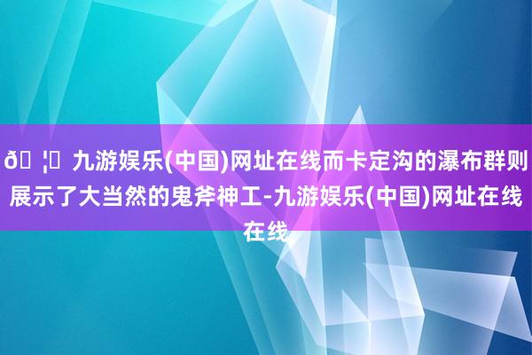 🦄九游娱乐(中国)网址在线而卡定沟的瀑布群则展示了大当然的鬼斧神工-九游娱乐(中国)网址在线