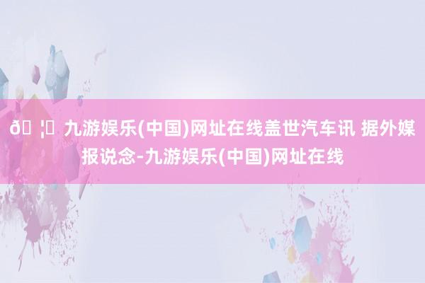 🦄九游娱乐(中国)网址在线盖世汽车讯 据外媒报说念-九游娱乐(中国)网址在线