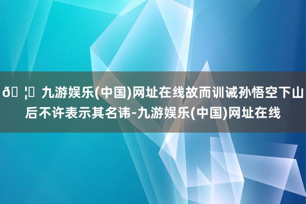 🦄九游娱乐(中国)网址在线故而训诫孙悟空下山后不许表示其名讳-九游娱乐(中国)网址在线