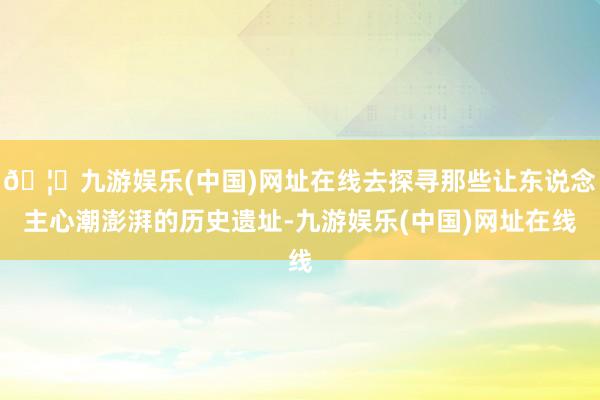 🦄九游娱乐(中国)网址在线去探寻那些让东说念主心潮澎湃的历史遗址-九游娱乐(中国)网址在线