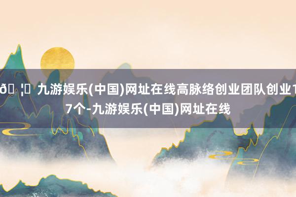 🦄九游娱乐(中国)网址在线高脉络创业团队创业17个-九游娱乐(中国)网址在线