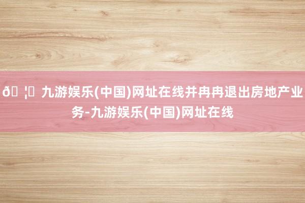 🦄九游娱乐(中国)网址在线并冉冉退出房地产业务-九游娱乐(中国)网址在线