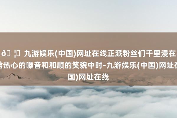 🦄九游娱乐(中国)网址在线正派粉丝们千里浸在鹿晗热心的嗓音和和顺的笑貌中时-九游娱乐(中国)网址在线