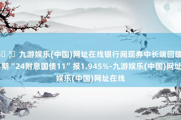 🦄九游娱乐(中国)网址在线银行间现券中长端回暖，10年期“24附息国债11”报1.945%-九游娱乐(中国)网址在线