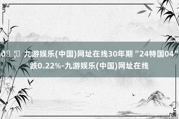 🦄九游娱乐(中国)网址在线30年期“24特国04”跌0.22%-九游娱乐(中国)网址在线