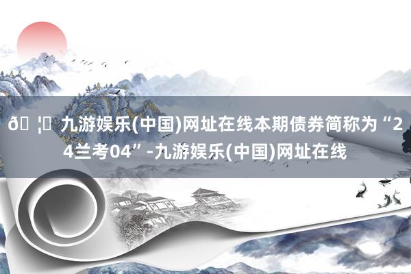 🦄九游娱乐(中国)网址在线　　本期债券简称为“24兰考04”-九游娱乐(中国)网址在线