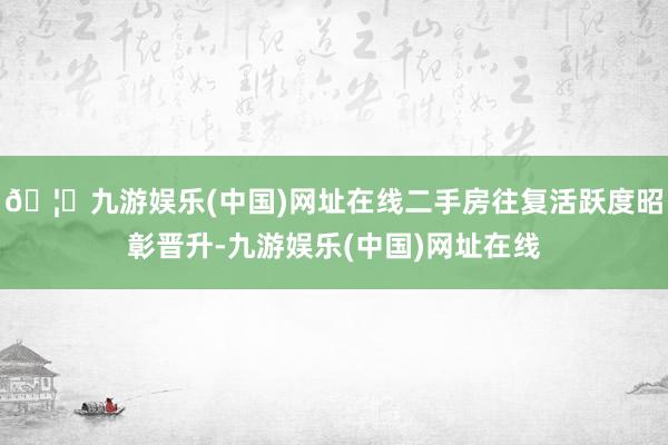 🦄九游娱乐(中国)网址在线二手房往复活跃度昭彰晋升-九游娱乐(中国)网址在线