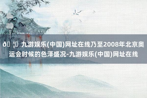 🦄九游娱乐(中国)网址在线乃至2008年北京奥运会时候的色泽盛况-九游娱乐(中国)网址在线