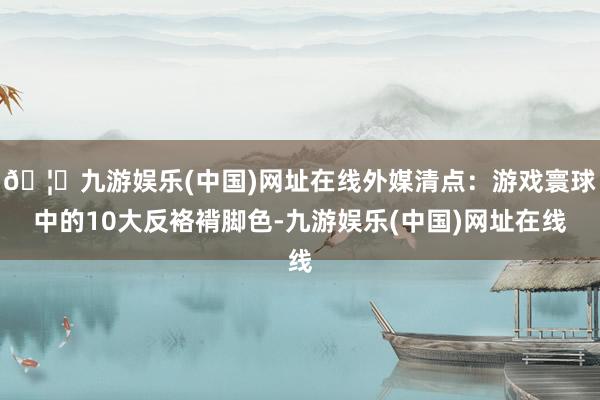 🦄九游娱乐(中国)网址在线外媒清点：游戏寰球中的10大反袼褙脚色-九游娱乐(中国)网址在线