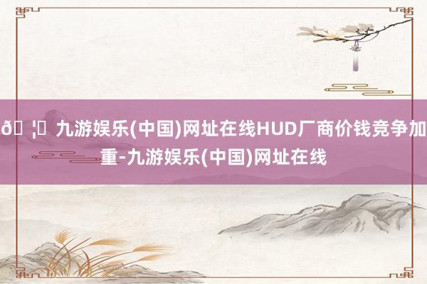 🦄九游娱乐(中国)网址在线HUD厂商价钱竞争加重-九游娱乐(中国)网址在线