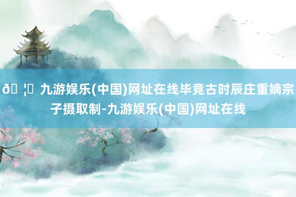 🦄九游娱乐(中国)网址在线毕竟古时辰庄重嫡宗子摄取制-九游娱乐(中国)网址在线