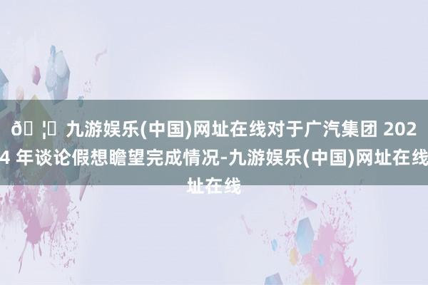 🦄九游娱乐(中国)网址在线对于广汽集团 2024 年谈论假想瞻望完成情况-九游娱乐(中国)网址在线