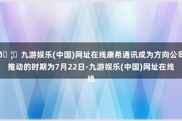 🦄九游娱乐(中国)网址在线康希通讯成为方向公司推动的时期为7月22日-九游娱乐(中国)网址在线