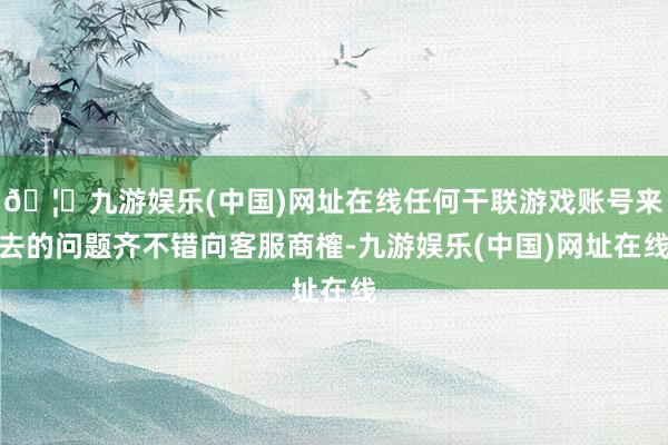 🦄九游娱乐(中国)网址在线任何干联游戏账号来去的问题齐不错向客服商榷-九游娱乐(中国)网址在线