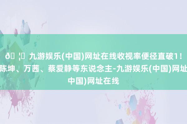 🦄九游娱乐(中国)网址在线收视率便径直破1！剧中陈坤、万茜、蔡爱静等东说念主-九游娱乐(中国)网址在线