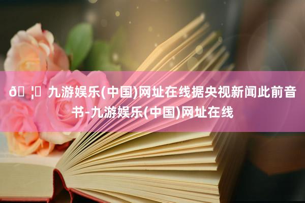 🦄九游娱乐(中国)网址在线　　据央视新闻此前音书-九游娱乐(中国)网址在线