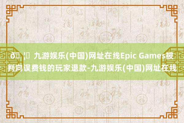 🦄九游娱乐(中国)网址在线Epic Games被判向误费钱的玩家退款-九游娱乐(中国)网址在线