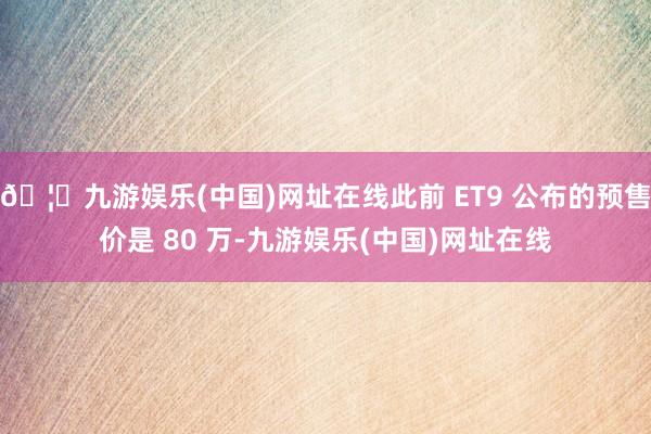 🦄九游娱乐(中国)网址在线此前 ET9 公布的预售价是 80 万-九游娱乐(中国)网址在线