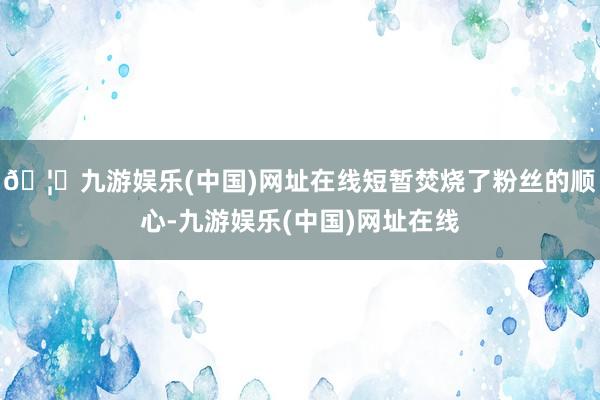 🦄九游娱乐(中国)网址在线短暂焚烧了粉丝的顺心-九游娱乐(中国)网址在线