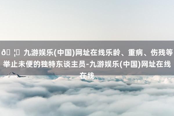 🦄九游娱乐(中国)网址在线乐龄、重病、伤残等举止未便的独特东谈主员-九游娱乐(中国)网址在线