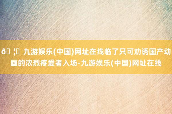 🦄九游娱乐(中国)网址在线临了只可劝诱国产动画的浓烈疼爱者入场-九游娱乐(中国)网址在线