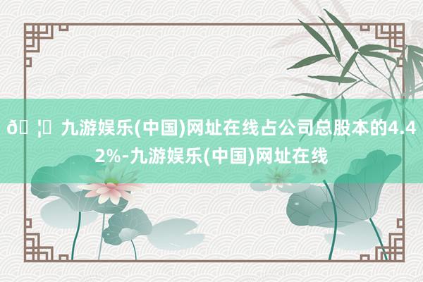 🦄九游娱乐(中国)网址在线占公司总股本的4.42%-九游娱乐(中国)网址在线