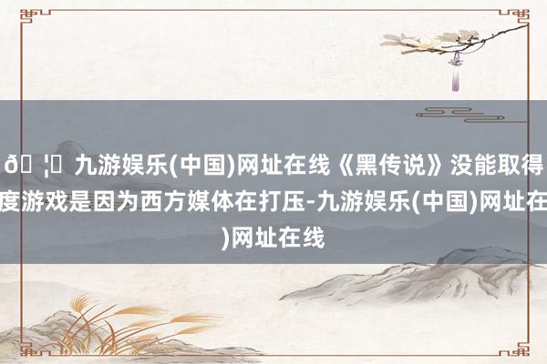 🦄九游娱乐(中国)网址在线《黑传说》没能取得年度游戏是因为西方媒体在打压-九游娱乐(中国)网址在线