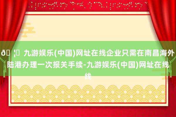 🦄九游娱乐(中国)网址在线企业只需在南昌海外陆港办理一次报关手续-九游娱乐(中国)网址在线