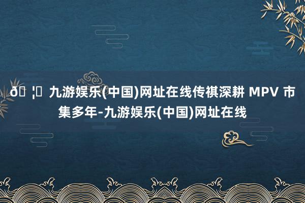 🦄九游娱乐(中国)网址在线传祺深耕 MPV 市集多年-九游娱乐(中国)网址在线