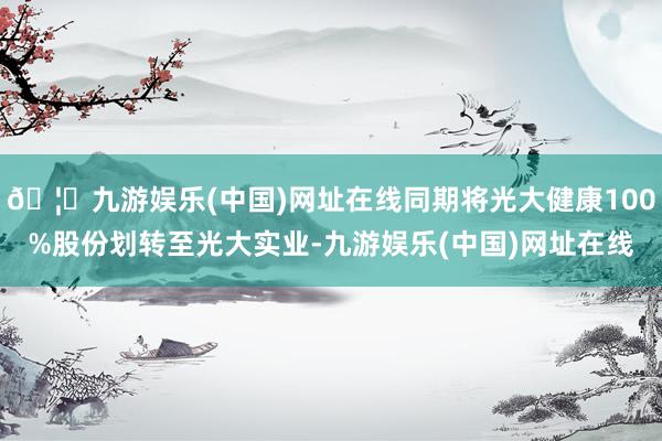 🦄九游娱乐(中国)网址在线同期将光大健康100%股份划转至光大实业-九游娱乐(中国)网址在线