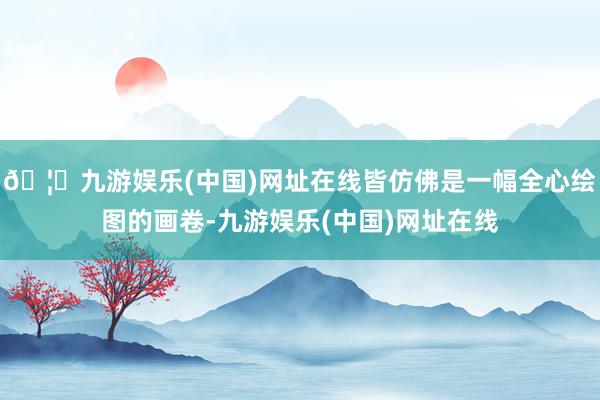 🦄九游娱乐(中国)网址在线皆仿佛是一幅全心绘图的画卷-九游娱乐(中国)网址在线