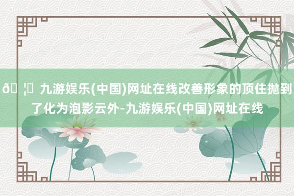 🦄九游娱乐(中国)网址在线改善形象的顶住抛到了化为泡影云外-九游娱乐(中国)网址在线