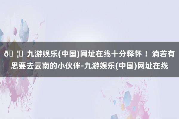 🦄九游娱乐(中国)网址在线十分释怀 ！淌若有思要去云南的小伙伴-九游娱乐(中国)网址在线