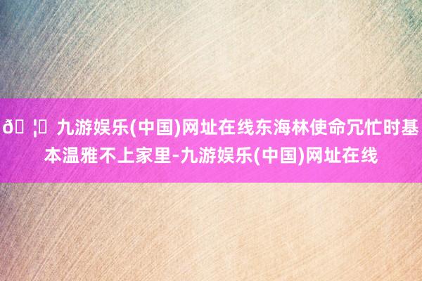 🦄九游娱乐(中国)网址在线东海林使命冗忙时基本温雅不上家里-九游娱乐(中国)网址在线