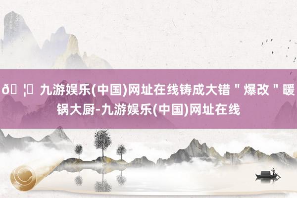 🦄九游娱乐(中国)网址在线铸成大错＂爆改＂暖锅大厨-九游娱乐(中国)网址在线