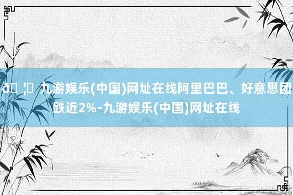 🦄九游娱乐(中国)网址在线阿里巴巴、好意思团跌近2%-九游娱乐(中国)网址在线