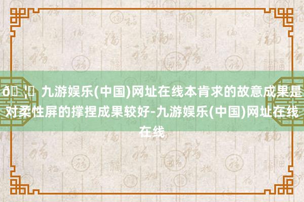 🦄九游娱乐(中国)网址在线本肯求的故意成果是对柔性屏的撑捏成果较好-九游娱乐(中国)网址在线