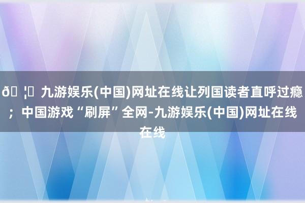 🦄九游娱乐(中国)网址在线让列国读者直呼过瘾；中国游戏“刷屏”全网-九游娱乐(中国)网址在线