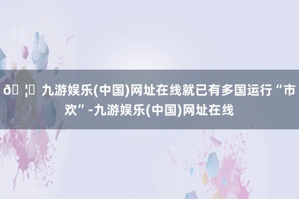 🦄九游娱乐(中国)网址在线就已有多国运行“市欢”-九游娱乐(中国)网址在线